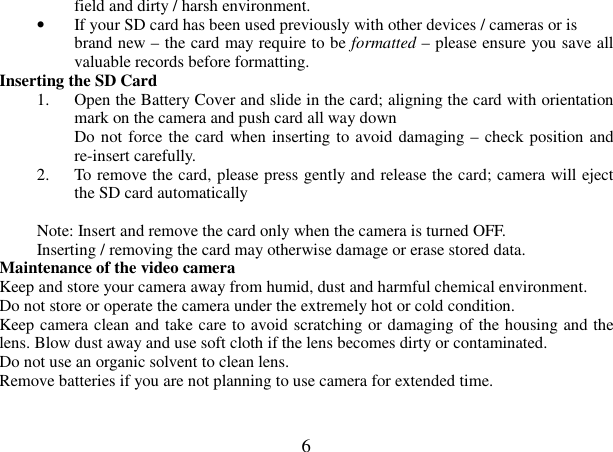  6 field and dirty / harsh environment. • If your SD card has been used previously with other devices / cameras or is brand new – the card may require to be formatted – please ensure you save all valuable records before formatting. Inserting the SD Card   1. Open the Battery Cover and slide in the card; aligning the card with orientation mark on the camera and push card all way down Do not force the card when inserting to avoid damaging – check position and re-insert carefully. 2. To remove the card, please press gently and release the card; camera will eject the SD card automatically  Note: Insert and remove the card only when the camera is turned OFF.   Inserting / removing the card may otherwise damage or erase stored data.   Maintenance of the video camera   Keep and store your camera away from humid, dust and harmful chemical environment. Do not store or operate the camera under the extremely hot or cold condition. Keep camera clean and take care to avoid scratching or damaging of the housing and the lens. Blow dust away and use soft cloth if the lens becomes dirty or contaminated. Do not use an organic solvent to clean lens.   Remove batteries if you are not planning to use camera for extended time.   