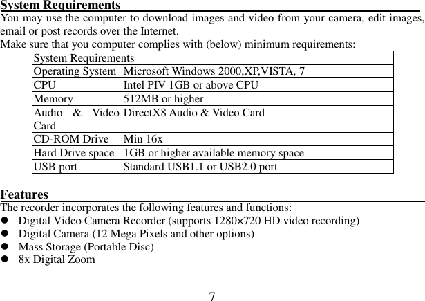  7  System Requirements                                                                                             You may use the computer to download images and video from your camera, edit images, email or post records over the Internet. Make sure that you computer complies with (below) minimum requirements: System Requirements Operating System Microsoft Windows 2000,XP,VISTA, 7 CPU  Intel PIV 1GB or above CPU Memory  512MB or higher Audio  &amp;  Video Card    DirectX8 Audio &amp; Video Card   CD-ROM Drive  Min 16x   Hard Drive space 1GB or higher available memory space   USB port  Standard USB1.1 or USB2.0 port  Features                                                                 The recorder incorporates the following features and functions:    Digital Video Camera Recorder (supports 1280×720 HD video recording)  Digital Camera (12 Mega Pixels and other options)  Mass Storage (Portable Disc)  8x Digital Zoom    