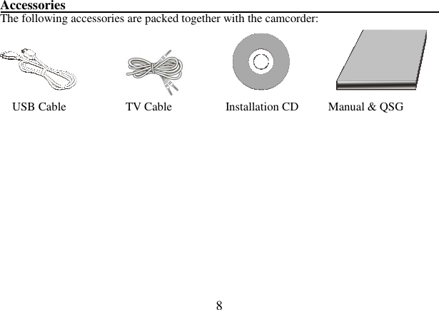  8  Accessories                                                               The following accessories are packed together with the camcorder:                                USB Cable                    TV Cable                  Installation CD          Manual &amp; QSG        