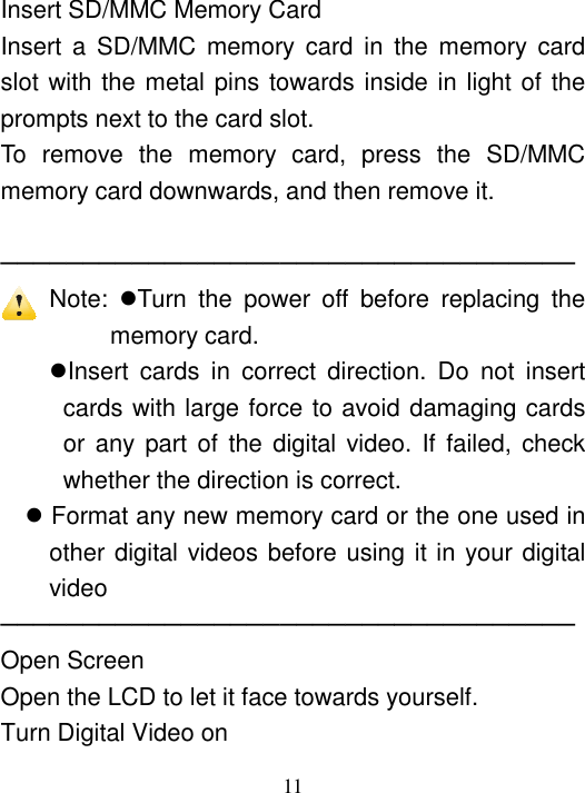  11  Insert SD/MMC Memory Card Insert a  SD/MMC  memory  card  in  the  memory  card slot with the metal pins towards inside in light of the prompts next to the card slot. To  remove  the  memory  card,  press  the  SD/MMC memory card downwards, and then remove it.  ─────────────────────────────────── Note:  Turn  the  power  off  before  replacing  the memory card. Insert  cards  in  correct  direction.  Do  not  insert cards with large force to avoid damaging cards or any part of  the  digital video. If  failed,  check whether the direction is correct.  Format any new memory card or the one used in other digital videos before using it in your digital video ─────────────────────────────────── Open Screen Open the LCD to let it face towards yourself. Turn Digital Video on 