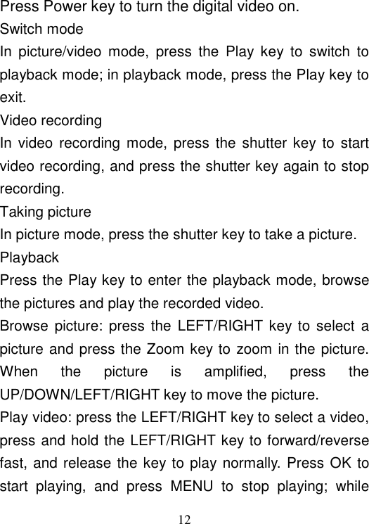  12 Press Power key to turn the digital video on.  Switch mode In  picture/video  mode,  press  the  Play  key  to  switch  to playback mode; in playback mode, press the Play key to exit.  Video recording In video  recording mode,  press the shutter  key to start video recording, and press the shutter key again to stop recording. Taking picture In picture mode, press the shutter key to take a picture. Playback Press the Play key to enter the playback mode, browse the pictures and play the recorded video. Browse  picture:  press  the  LEFT/RIGHT key to select a picture and press the Zoom key to zoom in the picture. When  the  picture  is  amplified,  press  the UP/DOWN/LEFT/RIGHT key to move the picture. Play video: press the LEFT/RIGHT key to select a video, press and hold the LEFT/RIGHT key to forward/reverse fast, and release the key to play normally. Press OK to start  playing,  and  press  MENU  to  stop  playing;  while 快进    &lt;&lt; &lt;&lt; &lt;&lt; &lt;&lt; &gt;&gt;&gt;&gt; &gt;&gt; &gt;&gt; &gt;&gt; &gt;&gt; 慢进    －－－－－－－－－－－－| 音量       －－－－－－－－－－－－|－－－－－－－－ 