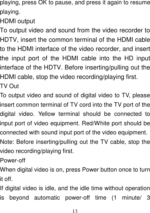  13 playing, press OK to pause, and press it again to resume playing. HDMI output To output video and sound from the video recorder to HDTV, insert the common terminal of the HDMI cable to the HDMI interface of the video recorder, and insert the  input  port  of  the  HDMI  cable  into  the  HD  input interface of the HDTV. Before inserting/pulling out the HDMI cable, stop the video recording/playing first. TV Out To output video and sound of digital video to TV, please insert common terminal of TV cord into the TV port of the digital  video.  Yellow  terminal  should  be  connected  to input port of video equipment. Red/White port should be connected with sound input port of the video equipment. Note: Before inserting/pulling out the TV cable, stop the video recording/playing first. Power-off When digital video is on, press Power button once to turn it off. If digital video is idle, and the idle time without operation is  beyond  automatic  power-off  time  (1  minute/  3 