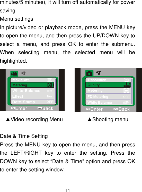  14 minutes/5 minutes), it will turn off automatically for power saving. Menu settings In picture/video or playback mode, press the MENU key to open the menu, and then press the UP/DOWN key to select  a  menu,  and  press  OK  to  enter  the  submenu. When  selecting  menu,  the  selected  menu  will  be highlighted.                              ▲Video recording Menu                  ▲Shooting menu     Date &amp; Time Setting Press the MENU key to open the menu, and then press the  LEFT/RIGHT  key  to  enter  the  setting.  Press  the DOWN key to select “Date &amp; Time” option and press OK to enter the setting window. 