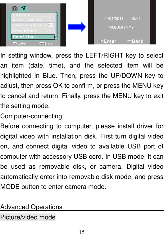  15  In setting  window, press the  LEFT/RIGHT key to select an  item  (date,  time),  and  the  selected  item  will  be highlighted  in  Blue.  Then,  press  the  UP/DOWN  key  to adjust, then press OK to confirm, or press the MENU key to cancel and return. Finally, press the MENU key to exit the setting mode. Computer-connecting Before  connecting  to  computer,  please  install driver  for digital video with installation disk. First turn digital video on,  and  connect  digital  video  to  available  USB  port  of computer with accessory USB cord. In USB mode, it can be  used  as  removable  disk,  or  camera.  Digital  video automatically enter into removable disk mode, and press MODE button to enter camera mode.    Advanced Operations  Picture/video mode 