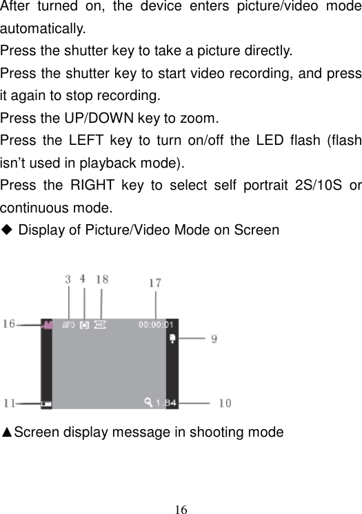  16 After  turned  on,  the  device  enters  picture/video  mode automatically. Press the shutter key to take a picture directly. Press the shutter key to start video recording, and press it again to stop recording. Press the UP/DOWN key to zoom. Press  the  LEFT  key to turn  on/off  the  LED  flash  (flash isn’t used in playback mode). Press  the  RIGHT  key  to  select  self  portrait  2S/10S  or continuous mode. ◆ Display of Picture/Video Mode on Screen       ▲Screen display message in shooting mode 