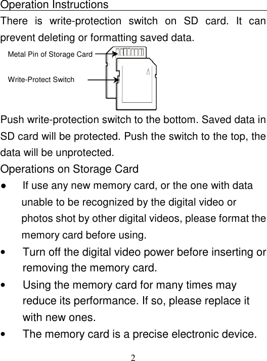  2  Operation Instructions There  is  write-protection  switch  on  SD  card.  It  can prevent deleting or formatting saved data.                       Push write-protection switch to the bottom. Saved data in SD card will be protected. Push the switch to the top, the data will be unprotected.   Operations on Storage Card ●      If use any new memory card, or the one with data unable to be recognized by the digital video or photos shot by other digital videos, please format the memory card before using. •  Turn off the digital video power before inserting or removing the memory card. •  Using the memory card for many times may reduce its performance. If so, please replace it with new ones. •  The memory card is a precise electronic device. Metal Pin of Storage Card   Write-Protect Switch  