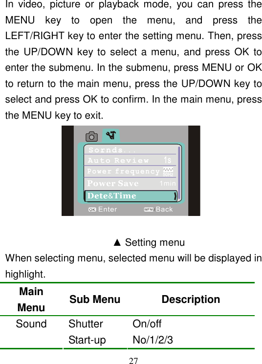  27 In  video,  picture  or  playback  mode,  you  can  press  the MENU  key  to  open  the  menu,  and  press  the LEFT/RIGHT key to enter the setting menu. Then, press the UP/DOWN  key to select a  menu,  and  press  OK  to enter the submenu. In the submenu, press MENU or OK to return to the main menu, press the UP/DOWN key to select and press OK to confirm. In the main menu, press the MENU key to exit.                    ▲ Setting menu When selecting menu, selected menu will be displayed in highlight. Main Menu  Sub Menu Description Shutter  On/off Sound Start-up    No/1/2/3 