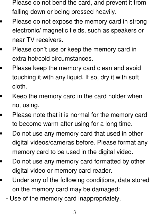  3 Please do not bend the card, and prevent it from falling down or being pressed heavily. •  Please do not expose the memory card in strong electronic/ magnetic fields, such as speakers or near TV receivers. •  Please don’t use or keep the memory card in extra hot/cold circumstances. •  Please keep the memory card clean and avoid touching it with any liquid. If so, dry it with soft cloth. •  Keep the memory card in the card holder when not using. •  Please note that it is normal for the memory card to become warm after using for a long time. •  Do not use any memory card that used in other digital videos/cameras before. Please format any memory card to be used in the digital video. •  Do not use any memory card formatted by other digital video or memory card reader. •  Under any of the following conditions, data stored on the memory card may be damaged: - Use of the memory card inappropriately. 