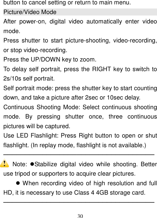  30 button to cancel setting or return to main menu. Picture/Video Mode                                                                                                   After  power-on,  digital  video  automatically  enter  video mode. Press  shutter  to  start  picture-shooting,  video-recording, or stop video-recording. Press the UP/DOWN key to zoom. To delay self portrait, press the RIGHT key to switch to 2s/10s self portrait. Self portrait mode: press the shutter key to start counting down, and take a picture after 2sec or 10sec delay. Continuous Shooting Mode: Select continuous shooting mode.  By  pressing  shutter  once,  three  continuous pictures will be captured. Use LED Flashlight: Press Right button to open or shut flashlight. (In replay mode, flashlight is not available.) ─────────────────────────────────── Note:  Stabilize  digital  video  while  shooting.  Better use tripod or supporters to acquire clear pictures.      When recording video of high resolution and full HD, it is necessary to use Class 4 4GB storage card. ─────────────────────────────────── 