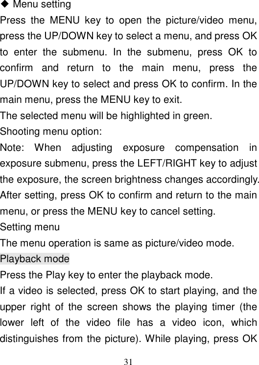  31 ◆ Menu setting Press  the  MENU  key  to  open  the  picture/video  menu, press the UP/DOWN key to select a menu, and press OK to  enter  the  submenu.  In  the  submenu,  press  OK  to confirm  and  return  to  the  main  menu,  press  the UP/DOWN key to select and press OK to confirm. In the main menu, press the MENU key to exit. The selected menu will be highlighted in green. Shooting menu option: Note:  When  adjusting  exposure  compensation  in exposure submenu, press the LEFT/RIGHT key to adjust the exposure, the screen brightness changes accordingly. After setting, press OK to confirm and return to the main menu, or press the MENU key to cancel setting. Setting menu The menu operation is same as picture/video mode. Playback mode Press the Play key to enter the playback mode. If a video is selected, press OK to start playing, and the upper  right  of  the  screen  shows  the  playing  timer  (the lower  left  of  the  video  file  has  a  video  icon,  which distinguishes from the picture). While playing, press OK 