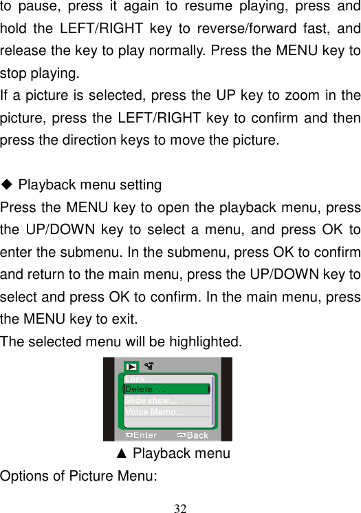  32 to  pause,  press  it  again  to  resume  playing,  press  and hold  the  LEFT/RIGHT  key  to  reverse/forward  fast,  and release the key to play normally. Press the MENU key to stop playing. If a picture is selected, press the UP key to zoom in the picture, press the LEFT/RIGHT key to confirm and then press the direction keys to move the picture.  ◆ Playback menu setting Press the MENU key to open the playback menu, press the UP/DOWN  key to select a  menu,  and  press  OK  to enter the submenu. In the submenu, press OK to confirm and return to the main menu, press the UP/DOWN key to select and press OK to confirm. In the main menu, press the MENU key to exit. The selected menu will be highlighted.                     ▲ Playback menu Options of Picture Menu: 