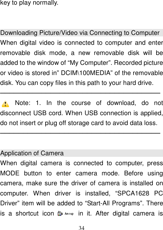  34 key to play normally.   Downloading Picture/Video via Connecting to Computer                                                                                   When digital video  is  connected to computer  and enter removable  disk  mode,  a  new  removable  disk  will  be added to the window of “My Computer”. Recorded picture or video is stored in” DCIM\100MEDIA” of the removable disk. You can copy files in this path to your hard drive. ─────────────────────────────────── Note:  1.  In  the  course  of  download,  do  not disconnect USB cord. When USB connection is applied, do not insert or plug off storage card to avoid data loss. ───────────────────────────────────  Application of Camera                                                                                                         When  digital  camera  is  connected  to  computer,  press MODE  button  to  enter  camera  mode.  Before  using camera, make  sure the driver of  camera is installed on computer.  When  driver  is  installed,  “SPCA1628  PC Driver” item will be added to “Start-All Programs”. There is  a  shortcut  icon    in  it.  After  digital  camera  is 