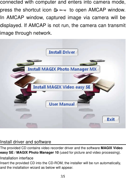  35 connected with computer and enters into camera mode, press the shortcut icon    to open AMCAP window. In  AMCAP  window,  captured  image  via  camera  will  be displayed. If AMCAP is not run, the camera can transmit image through network.   Install driver and software The provided CD contains video recorder driver and the software MAGIX Video easy SE / MAGIX Photo Manager 10 (used for picture and video processing). Installation interface Insert the provided CD into the CD-ROM, the installer will be run automatically, and the installation wizard as below will appear. 