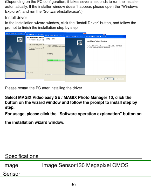  36  (Depending on the PC configuration, it takes several seconds to run the installer automatically. If the installer window doesn’t appear, please open the “Windows Explorer”, and run the “SoftwareInstaller.exe”.) Install driver In the installation wizard window, click the “Install Driver” button, and follow the prompt to finish the installation step by step.     Please restart the PC after installing the driver.  Select MAGIX Video easy SE / MAGIX Photo Manager 10, click the button on the wizard window and follow the prompt to install step by step. For usage, please click the “Software operation explanation” button on the installation wizard window.    Specifications Image Sensor Image Sensor130 Megapixel CMOS 