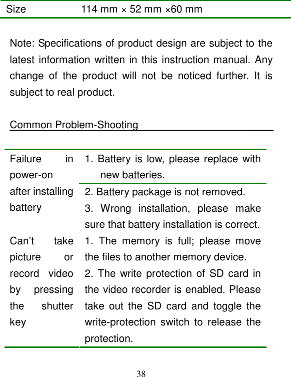  38 Size  114 mm × 52 mm ×60 mm  Note: Specifications of product design are subject to the latest information written in this instruction manual. Any change  of  the  product  will  not  be  noticed  further.  It  is subject to real product.  Common Problem-Shooting  1. Battery is low, please replace  with new batteries. 2. Battery package is not removed. Failure  in power-on after installing battery  3.  Wrong  installation,  please  make sure that battery installation is correct. 1.  The  memory  is  full;  please  move the files to another memory device. Can’t  take picture  or record  video by  pressing the  shutter key 2. The write protection of SD card in the video recorder is enabled. Please take  out  the  SD  card  and  toggle  the write-protection  switch  to  release  the protection. 