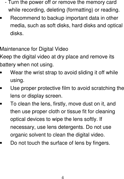  4 - Turn the power off or remove the memory card while recording, deleting (formatting) or reading. •  Recommend to backup important data in other media, such as soft disks, hard disks and optical disks.  Maintenance for Digital Video Keep the digital video at dry place and remove its battery when not using. •  Wear the wrist strap to avoid sliding it off while using. •  Use proper protective film to avoid scratching the lens or display screen. •  To clean the lens, firstly, move dust on it, and then use proper cloth or tissue fit for cleaning optical devices to wipe the lens softly. If necessary, use lens detergents. Do not use organic solvent to clean the digital video.   •  Do not touch the surface of lens by fingers.    