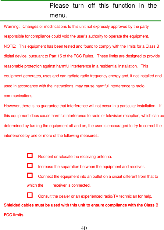  40 Please  turn  off  this  function  in  the menu. Warning:   Changes or modifications to this unit not expressly approved by the party responsible for compliance could void the user’s authority to operate the equipment. NOTE:   This equipment has been tested and found to comply with the limits for a Class B digital device, pursuant to Part 15 of the FCC Rules.   These limits are designed to provide reasonable protection against harmful interference in a residential installation.   This equipment generates, uses and can radiate radio frequency energy and, if not installed and used in accordance with the instructions, may cause harmful interference to radio communications. However, there is no guarantee that interference will not occur in a particular installation.   If this equipment does cause harmful interference to radio or television reception, which can be determined by turning the equipment off and on, the user is encouraged to try to correct the interference by one or more of the following measures:   Reorient or relocate the receiving antenna.  Increase the separation between the equipment and receiver.  Connect the equipment into an outlet on a circuit different from that to which the         receiver is connected.  Consult the dealer or an experienced radio/TV technician for help. Shielded cables must be used with this unit to ensure compliance with the Class B FCC limits. 