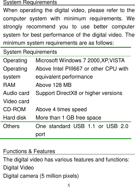  5 System Requirements When operating the digital video, please refer to the computer  system  with  minimum  requirements.  We strongly  recommend  you  to  use  better  computer system for best performance of the digital video. The minimum system requirements are as follows:  System Requirements Operating  Microsoft Windows 7 2000,XP,VISTA Operating system Above Intel PIII667 or other CPU with equivalent performance RAM  Above 128 MB Audio card Video card Support DirectX8 or higher versions CD-ROM  Above 4 times speed Hard disk  More than 1 GB free space Others  One  standard  USB  1.1  or  USB  2.0 port  Functions &amp; Features The digital video has various features and functions: Digital Video Digital camera (5 million pixels) 