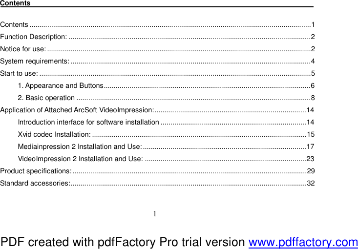  1 Contents                                                                                 Contents...............................................................................................................................................1 Function Description:...........................................................................................................................2 Notice for use:......................................................................................................................................2 System requirements:..........................................................................................................................4 Start to use:..........................................................................................................................................5 1. Appearance and Buttons.........................................................................................................6 2. Basic operation.......................................................................................................................8 Application of Attached ArcSoft VideoImpression:.............................................................................14 Introduction interface for software installation..........................................................................14 Xvid codec Installation:.............................................................................................................15 Mediainpression 2 Installation and Use:...................................................................................17 VideoImpression 2 Installation and Use:..................................................................................23 Product specifications:.......................................................................................................................29 Standard accessories:........................................................................................................................32  PDF created with pdfFactory Pro trial version www.pdffactory.com