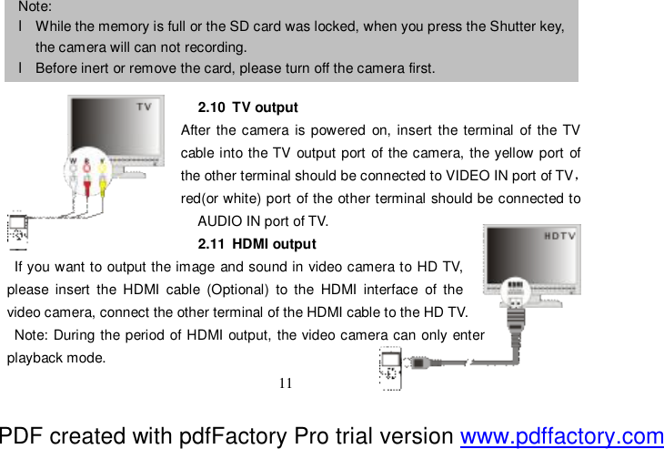  11    2.10 TV output After the camera is powered on, insert the terminal of the TV cable into the TV output port of the camera, the yellow port of the other terminal should be connected to VIDEO IN port of TV，red(or white) port of the other terminal should be connected to AUDIO IN port of TV. 2.11 HDMI output If you want to output the image and sound in video camera to HD TV,   please insert the HDMI cable (Optional) to the HDMI interface of the   video camera, connect the other terminal of the HDMI cable to the HD TV. Note: During the period of HDMI output, the video camera can only enter  playback mode. Note:  l While the memory is full or the SD card was locked, when you press the Shutter key, the camera will can not recording. l Before inert or remove the card, please turn off the camera first.  PDF created with pdfFactory Pro trial version www.pdffactory.com