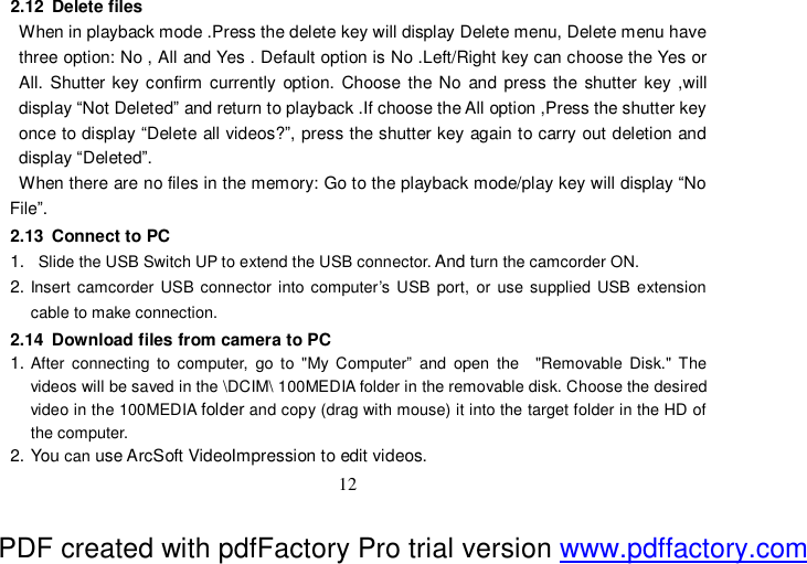  12 2.12 Delete files When in playback mode .Press the delete key will display Delete menu, Delete menu have three option: No , All and Yes . Default option is No .Left/Right key can choose the Yes or All. Shutter key confirm currently option. Choose the No and press the shutter key ,will display “Not Deleted” and return to playback .If choose the All option ,Press the shutter key once to display “Delete all videos?”, press the shutter key again to carry out deletion and display “Deleted”. When there are no files in the memory: Go to the playback mode/play key will display “No File”. 2.13 Connect to PC 1.  Slide the USB Switch UP to extend the USB connector. And turn the camcorder ON. 2. Insert camcorder USB connector into computer’s USB port, or use supplied USB extension cable to make connection. 2.14 Download files from camera to PC 1. After connecting to computer, go to &quot;My Computer” and open the  &quot;Removable Disk.&quot; The videos will be saved in the \DCIM\ 100MEDIA folder in the removable disk. Choose the desired video in the 100MEDIA folder and copy (drag with mouse) it into the target folder in the HD of the computer. 2. You can use ArcSoft VideoImpression to edit videos. PDF created with pdfFactory Pro trial version www.pdffactory.com