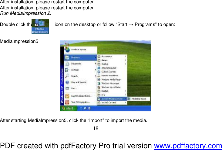  19  After installation, please restart the computer. After installation, please restart the computer. Run MediaImpression 2:  Double click the         icon on the desktop or follow “Start → Programs” to open:   MediaImpression5              After starting MediaImpression5, click the “Import” to import the media. PDF created with pdfFactory Pro trial version www.pdffactory.com