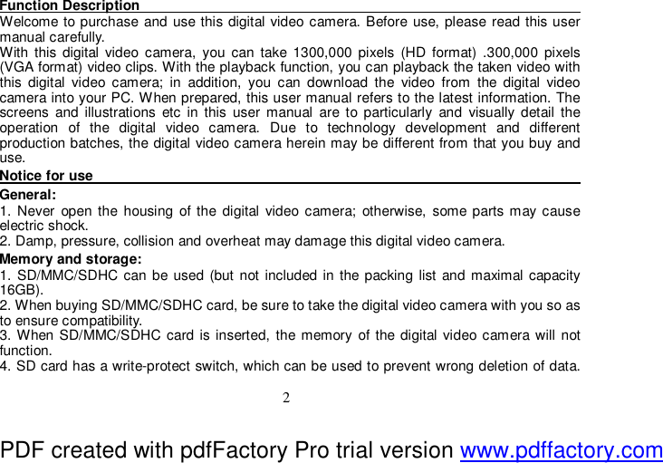  2 Function Description                                                                                 Welcome to purchase and use this digital video camera. Before use, please read this user manual carefully.  With this digital video camera, you can take 1300,000 pixels (HD format) .300,000 pixels (VGA format) video clips. With the playback function, you can playback the taken video with this digital video camera; in addition, you can download the video from the digital video camera into your PC. When prepared, this user manual refers to the latest information. The screens and illustrations etc in this user manual are to particularly and visually detail the operation of the digital video camera. Due to technology development and different production batches, the digital video camera herein may be different from that you buy and use.   Notice for use                                                                                 General:  1. Never open the housing of the digital video camera; otherwise, some parts may cause electric shock.  2. Damp, pressure, collision and overheat may damage this digital video camera.  Memory and storage:  1. SD/MMC/SDHC can be used (but not included in the packing list and maximal capacity 16GB). 2. When buying SD/MMC/SDHC card, be sure to take the digital video camera with you so as to ensure compatibility.  3. When SD/MMC/SDHC card is inserted, the memory of the digital video camera will not function.  4. SD card has a write-protect switch, which can be used to prevent wrong deletion of data. PDF created with pdfFactory Pro trial version www.pdffactory.com