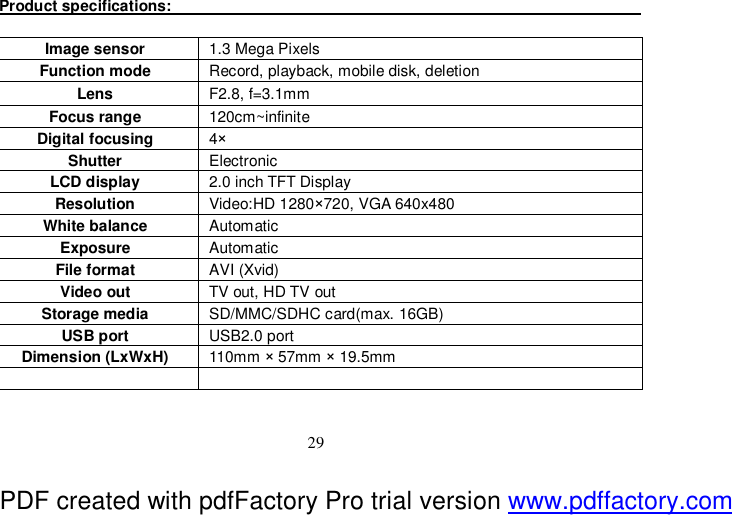  29 Product specifications:                                                                               Image sensor  1.3 Mega Pixels Function mode  Record, playback, mobile disk, deletion Lens  F2.8, f=3.1mm Focus range  120cm~infinite Digital focusing  4× Shutter   Electronic LCD display  2.0 inch TFT Display Resolution   Video:HD 1280×720, VGA 640x480 White balance  Automatic  Exposure  Automatic  File format   AVI (Xvid)  Video out  TV out, HD TV out Storage media  SD/MMC/SDHC card(max. 16GB) USB port  USB2.0 port Dimension (LxWxH)  110mm × 57mm × 19.5mm    PDF created with pdfFactory Pro trial version www.pdffactory.com