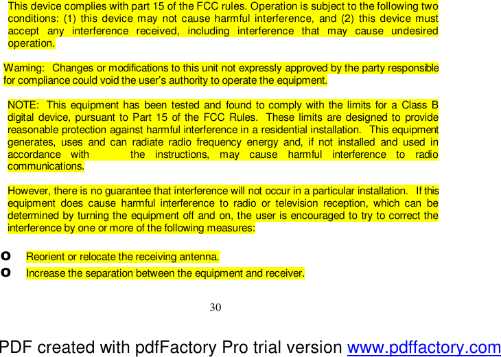  30 This device complies with part 15 of the FCC rules. Operation is subject to the following two conditions: (1) this device may not cause harmful interference, and (2) this device must accept any interference received, including interference that may cause undesired operation.  Warning:  Changes or modifications to this unit not expressly approved by the party responsible for compliance could void the user’s authority to operate the equipment.  NOTE:  This equipment has been tested and found to comply with the limits for a Class B digital device, pursuant to Part 15 of the FCC Rules.  These limits are designed to provide reasonable protection against harmful interference in a residential installation.  This equipment generates, uses and can radiate radio frequency energy and, if not installed and used in accordance with    the instructions, may cause harmful interference to radio  communications.  However, there is no guarantee that interference will not occur in a particular installation.  If this equipment does cause harmful interference to radio or television reception, which can be determined by turning the equipment off and on, the user is encouraged to try to correct the interference by one or more of the following measures:  o Reorient or relocate the receiving antenna. o Increase the separation between the equipment and receiver. PDF created with pdfFactory Pro trial version www.pdffactory.com