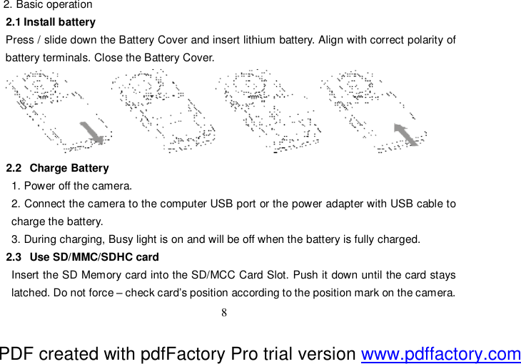  8 2. Basic operation  2.1 Install battery Press / slide down the Battery Cover and insert lithium battery. Align with correct polarity of battery terminals. Close the Battery Cover.  2.2  Charge Battery 1. Power off the camera. 2. Connect the camera to the computer USB port or the power adapter with USB cable to charge the battery. 3. During charging, Busy light is on and will be off when the battery is fully charged. 2.3  Use SD/MMC/SDHC card Insert the SD Memory card into the SD/MCC Card Slot. Push it down until the card stays latched. Do not force – check card’s position according to the position mark on the camera.  PDF created with pdfFactory Pro trial version www.pdffactory.com