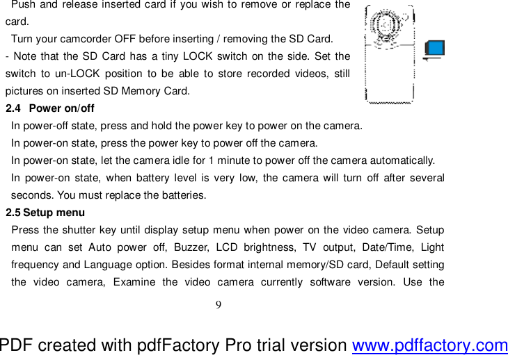  9 Push and release inserted card if you wish to remove or replace the  card.  Turn your camcorder OFF before inserting / removing the SD Card. - Note that the SD Card has a tiny LOCK switch on the side. Set the   switch to un-LOCK position to be able to store recorded videos, still  pictures on inserted SD Memory Card. 2.4  Power on/off In power-off state, press and hold the power key to power on the camera. In power-on state, press the power key to power off the camera. In power-on state, let the camera idle for 1 minute to power off the camera automatically.  In power-on state, when battery level is very low, the camera will turn off after several seconds. You must replace the batteries. 2.5 Setup menu Press the shutter key until display setup menu when power on the video camera. Setup menu can set Auto power off, Buzzer, LCD brightness, TV output, Date/Time, Light frequency and Language option. Besides format internal memory/SD card, Default setting the video camera, Examine the video camera currently software version. Use the PDF created with pdfFactory Pro trial version www.pdffactory.com