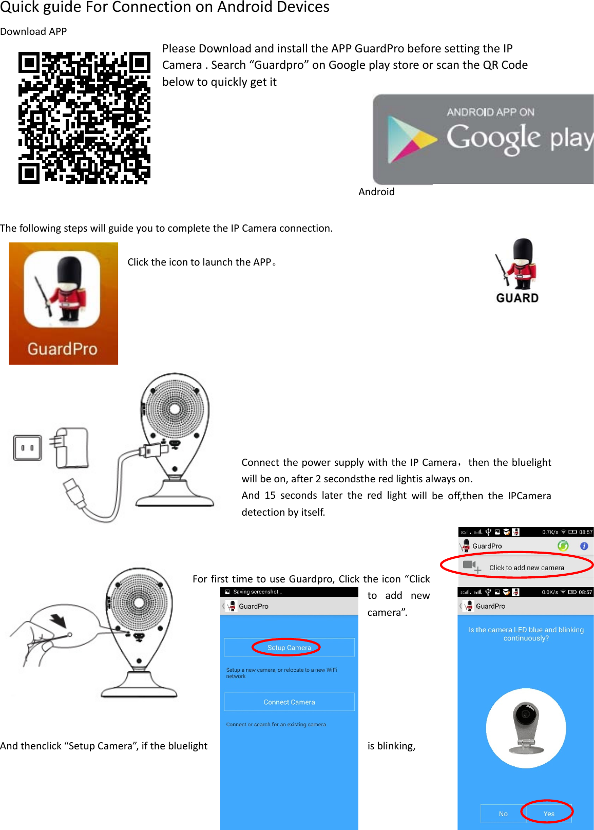 QuickguideForConnectiononAndroidDevicesDownloadAPPPleaseDownloadandinstalltheAPPGuardProbeforesettingtheIPCamera.Search“Guardpro”onGoogleplaystoreorscantheQRCodebelowtoquicklygetit ThefollowingstepswillguideyoutocompletetheIPCameraconnection.ClicktheicontolaunchtheAPP。ConnectthepowersupplywiththeIPCamera，thenthebluelightwillbeon,after2secondstheredlightisalwayson.And15secondslatertheredlightwillbeoff,thentheIPCameradetectionbyitself.ForfirsttimetouseGuardpro,Clicktheicon“Clicktoaddnewcamera”.Andthenclick“SetupCamera”,ifthebluelightisblinking,Android