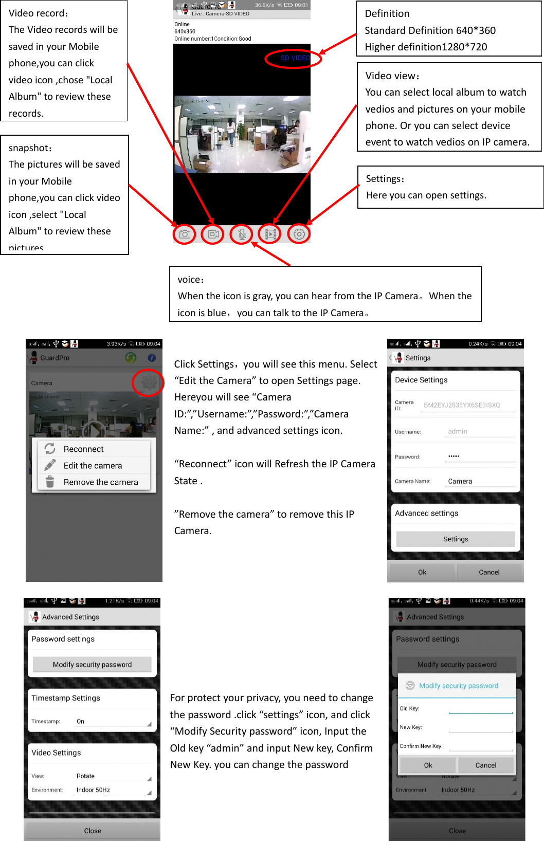 ClickSettings，youwillseethismenu.Select“EdittheCamera”toopenSettingspage.Hereyouwillsee“CameraID:”,”Username:”,”Password:”,”CameraName:”,andadvancedsettingsicon.“Reconnect”iconwillRefreshtheIPCameraState.”Removethecamera”toremovethisIPCamera.Forprotectyourprivacy,youneedtochangethepassword.click“settings”icon,andclick“ModifySecuritypassword”icon,InputtheOldkey“admin”andinputNewkey,ConfirmNewKey.youcanchangethepasswordSettings：Hereyoucanopensettings.snapshot：ThepictureswillbesavedinyourMobilephone,youcanclickvideoicon,select&quot;LocalAlbum&quot;toreviewthesepicturesVideorecord：TheVideorecordswillbesavedinyourMobilephone,youcanclickvideoicon,chose&quot;LocalAlbum&quot;toreviewtheserecords.voice：Whentheiconisgray,youcanhearfromtheIPCamera。Whentheiconisblue，youcantalktotheIPCamera。Videoview：Youcanselectlocalalbumtowatchvediosandpicturesonyourmobilephone.OryoucanselectdeviceeventtowatchvediosonIP camera.DefinitionStandardDefinition640*360Higherdefinition1280*720