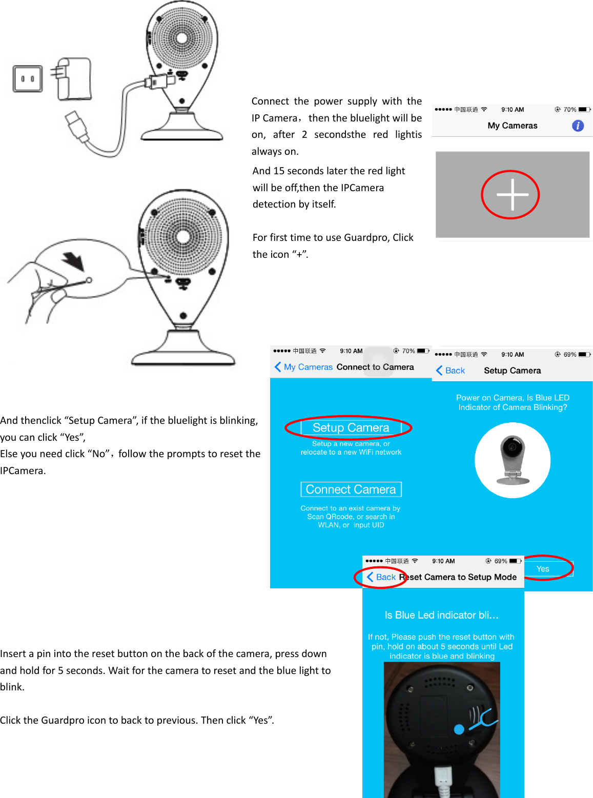 ConnectthepowersupplywiththeIPCamera，thenthebluelightwillbeon,after2secondstheredlightisalwayson.And15secondslatertheredlightwillbeoff,thentheIPCameradetectionbyitself.ForfirsttimetouseGuardpro,Clicktheicon“+”.Andthenclick“SetupCamera”,ifthebluelightisblinking,youcanclick“Yes”,Elseyouneedclick“No”，followthepromptstoresettheIPCamera.Insertapinintotheresetbuttononthebackofthecamera,pressdownandholdfor5seconds.Waitforthecameratoresetandthebluelighttoblink.ClicktheGuardproicontobacktoprevious.Thenclick“Yes”.