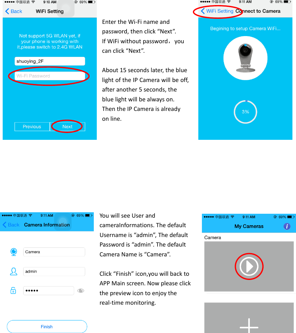 EntertheWi‐Finameandpassword,thenclick“Next”.IfWiFiwithoutpassword，youcanclick“Next”.About15secondslater,thebluelightoftheIPCamerawillbeoff,afteranother5seconds,thebluelightwillbealwayson.ThentheIPCameraisalreadyonline.YouwillseeUserandcameraInformations.ThedefaultUsernameis“admin”,ThedefaultPasswordis“admin”.ThedefaultCameraNameis“Camera”.Click“Finish”icon,youwillbacktoAPPMainscreen.Nowpleaseclickthepreviewicontoenjoythereal‐timemonitoring.