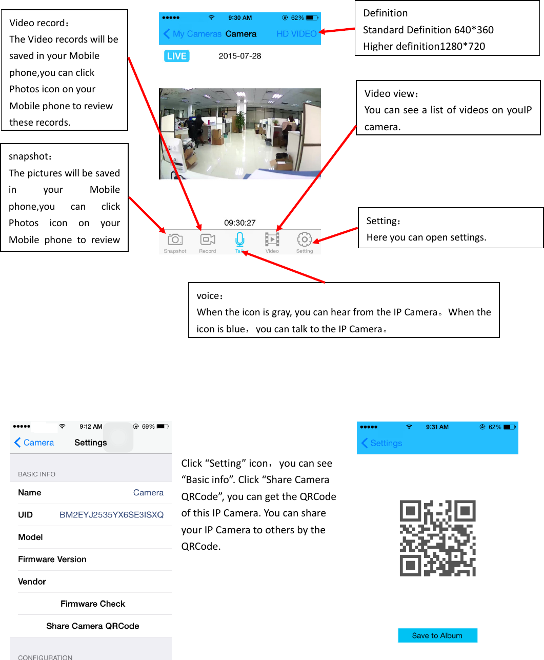 Click“Setting”icon，youcansee“Basicinfo”.Click“ShareCameraQRCode”,youcangettheQRCodeofthisIPCamera.YoucanshareyourIPCameratoothersbytheQRCode.Setting：Hereyoucanopensettings.snapshot：ThepictureswillbesavedinyourMobilephone,youcanclickPhotosicononyourMobilephonetoreviewVideorecord：TheVideorecordswillbesavedinyourMobilephone,youcanclickPhotosicononyourMobilephonetoreviewthese records.voice：Whentheiconisgray,youcanhearfromtheIPCamera。Whentheiconisblue，youcantalktotheIPCamera。Videoview：YoucanseealistofvideosonyouIPcamera.DefinitionStandardDefinition640*360Higherdefinition1280*720