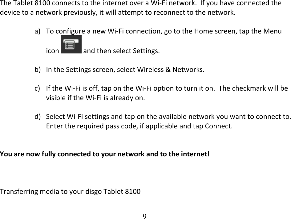  9TheTablet8100connectstotheinternetoveraWi‐Finetwork.Ifyouhaveconnectedthedevicetoanetworkpreviously,itwillattempttoreconnecttothenetwork.a) ToconfigureanewWi‐Ficonnection,gototheHomescreen,taptheMenuicon andthenselectSettings.b) IntheSettingsscreen,selectWireless&amp;Networks.c) IftheWi‐Fiisoff,tapontheWi‐Fioptiontoturniton.ThecheckmarkwillbevisibleiftheWi‐Fiisalreadyon.d) SelectWi‐Fisettingsandtapontheavailablenetworkyouwanttoconnectto.Entertherequiredpasscode,ifapplicableandtapConnect.Youarenowfullyconnectedtoyournetworkandtotheinternet!TransferringmediatoyourdisgoTablet8100