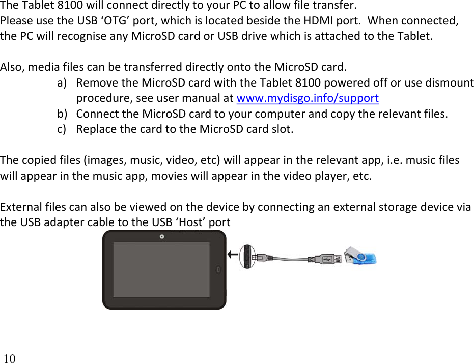  10TheTablet8100willconnectdirectlytoyourPCtoallowfiletransfer.PleaseusetheUSB‘OTG’port,whichislocatedbesidetheHDMIport.Whenconnected,thePCwillrecogniseanyMicroSDcardorUSBdrivewhichisattachedtotheTablet.Also,mediafilescanbetransferreddirectlyontotheMicroSDcard.a) RemovetheMicroSDcardwiththeTablet8100poweredofforusedismountprocedure,seeusermanualatwww.mydisgo.info/supportb) ConnecttheMicroSDcardtoyourcomputerandcopytherelevantfiles.c) ReplacethecardtotheMicroSDcardslot.Thecopiedfiles(images,music,video,etc)willappearintherelevantapp,i.e.musicfileswillappearinthemusicapp,movieswillappearinthevideoplayer,etc.ExternalfilescanalsobeviewedonthedevicebyconnectinganexternalstoragedeviceviatheUSBadaptercabletotheUSB‘Host’port 