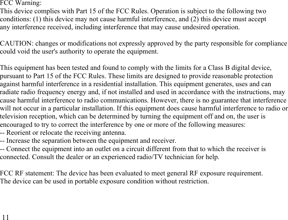  11FCC Warning: This device complies with Part 15 of the FCC Rules. Operation is subject to the following two conditions: (1) this device may not cause harmful interference, and (2) this device must accept any interference received, including interference that may cause undesired operation.   CAUTION: changes or modifications not expressly approved by the party responsible for compliance could void the user&apos;s authority to operate the equipment.   This equipment has been tested and found to comply with the limits for a Class B digital device, pursuant to Part 15 of the FCC Rules. These limits are designed to provide reasonable protection against harmful interference in a residential installation. This equipment generates, uses and can radiate radio frequency energy and, if not installed and used in accordance with the instructions, may cause harmful interference to radio communications. However, there is no guarantee that interference will not occur in a particular installation. If this equipment does cause harmful interference to radio or television reception, which can be determined by turning the equipment off and on, the user is encouraged to try to correct the interference by one or more of the following measures: -- Reorient or relocate the receiving antenna. -- Increase the separation between the equipment and receiver. -- Connect the equipment into an outlet on a circuit different from that to which the receiver is connected. Consult the dealer or an experienced radio/TV technician for help.  FCC RF statement: The device has been evaluated to meet general RF exposure requirement. The device can be used in portable exposure condition without restriction. 