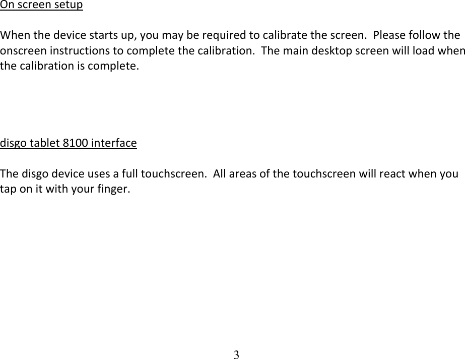  3OnscreensetupWhenthedevicestartsup,youmayberequiredtocalibratethescreen.Pleasefollowtheonscreeninstructionstocompletethecalibration.Themaindesktopscreenwillloadwhenthecalibrationiscomplete.disgotablet8100interfaceThedisgodeviceusesafulltouchscreen.Allareasofthetouchscreenwillreactwhenyoutaponitwithyourfinger.