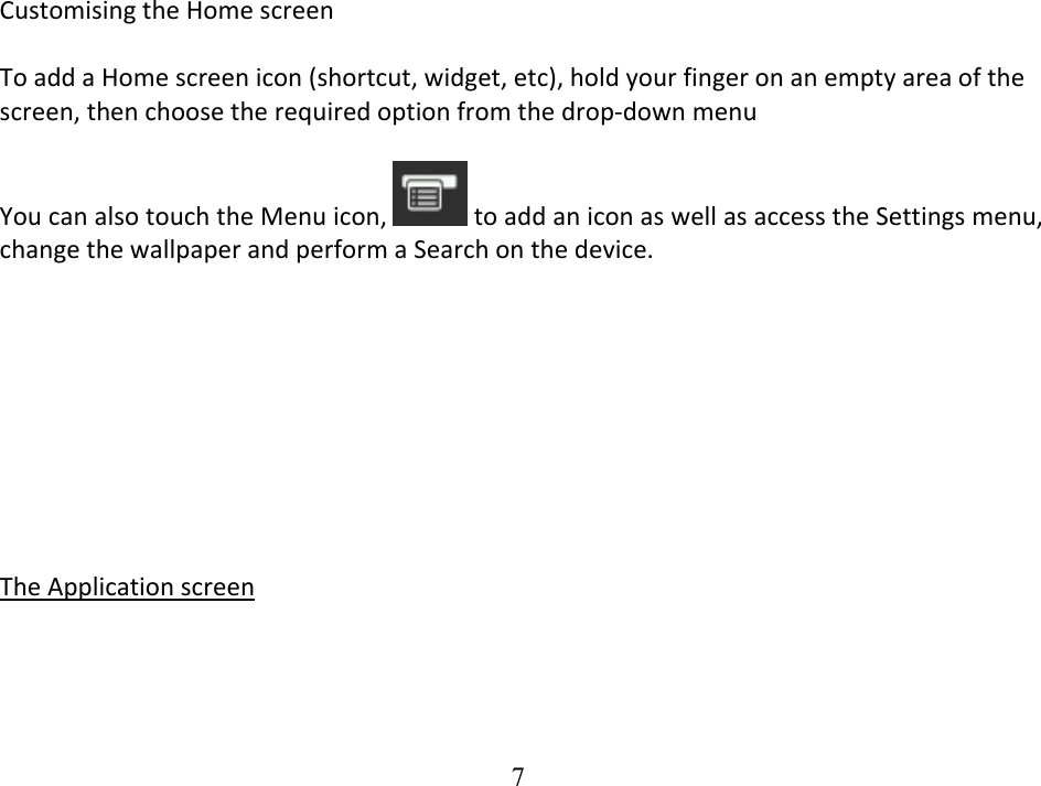  7CustomisingtheHomescreenToaddaHomescreenicon(shortcut,widget,etc),holdyourfingeronanemptyareaofthescreen,thenchoosetherequiredoptionfromthedrop‐downmenuYoucanalsotouchtheMenuicon, toaddaniconaswellasaccesstheSettingsmenu,changethewallpaperandperformaSearchonthedevice.TheApplicationscreen