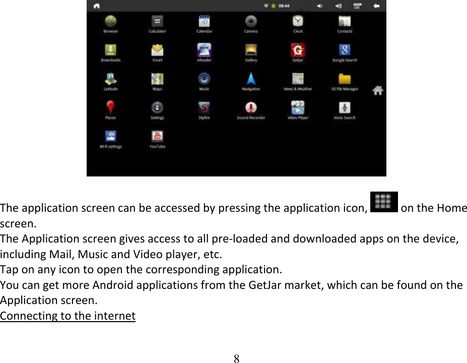  8 Theapplicationscreencanbeaccessedbypressingtheapplicationicon, ontheHomescreen.TheApplicationscreengivesaccesstoallpre‐loadedanddownloadedappsonthedevice,includingMail,MusicandVideoplayer,etc.Taponanyicontoopenthecorrespondingapplication.YoucangetmoreAndroidapplicationsfromtheGetJarmarket,whichcanbefoundontheApplicationscreen.Connectingtotheinternet