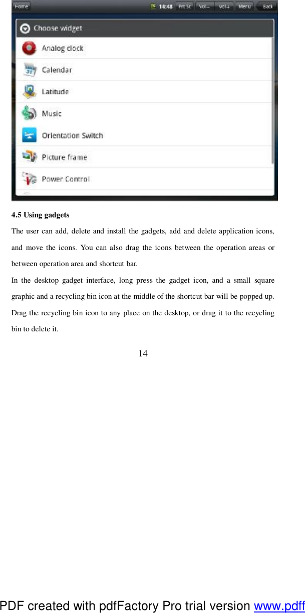  14  4.5 Using gadgets The user can add, delete and install the gadgets, add and delete application icons, and move the icons. You can also drag the icons between the operation areas or between operation area and shortcut bar.  In the desktop gadget interface, long press the gadget icon, and a small square graphic and a recycling bin icon at the middle of the shortcut bar will be popped up. Drag the recycling bin icon to any place on the desktop, or drag it to the recycling bin to delete it.  PDF created with pdfFactory Pro trial version www.pdffactory.com