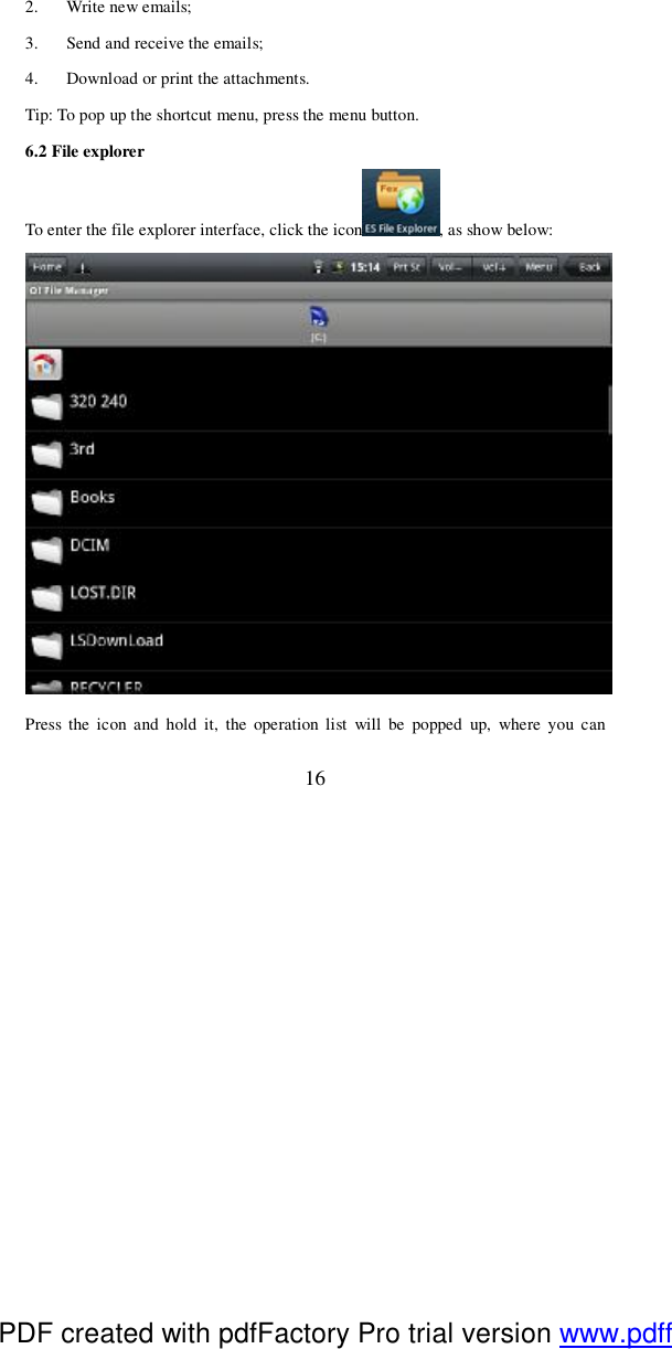  16 2. Write new emails; 3. Send and receive the emails; 4. Download or print the attachments.  Tip: To pop up the shortcut menu, press the menu button.  6.2 File explorer To enter the file explorer interface, click the icon , as show below:  Press the icon and hold it, the operation list will be popped up, where you can PDF created with pdfFactory Pro trial version www.pdffactory.com