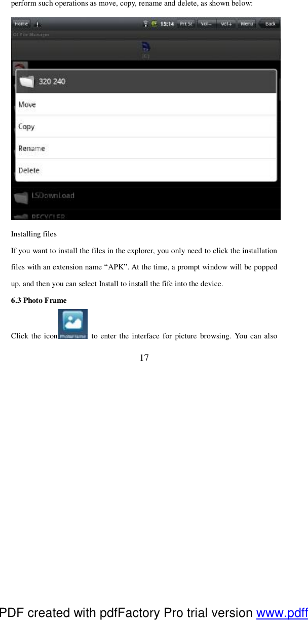  17 perform such operations as move, copy, rename and delete, as shown below:   Installing files If you want to install the files in the explorer, you only need to click the installation files with an extension name “APK”. At the time, a prompt window will be popped up, and then you can select Install to install the fife into the device.   6.3 Photo Frame Click the icon  to enter the interface for picture browsing. You can also PDF created with pdfFactory Pro trial version www.pdffactory.com