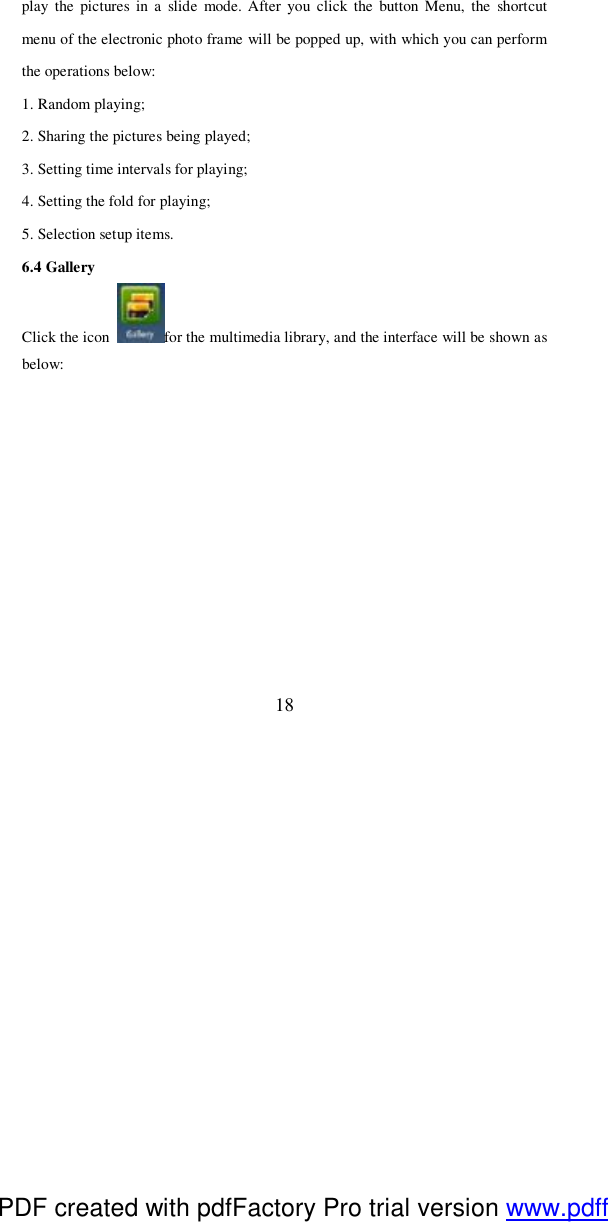  18 play the pictures in a slide mode. After you click the button Menu, the shortcut menu of the electronic photo frame will be popped up, with which you can perform the operations below:  1. Random playing; 2. Sharing the pictures being played; 3. Setting time intervals for playing; 4. Setting the fold for playing; 5. Selection setup items.  6.4 Gallery Click the icon  for the multimedia library, and the interface will be shown as below:  PDF created with pdfFactory Pro trial version www.pdffactory.com