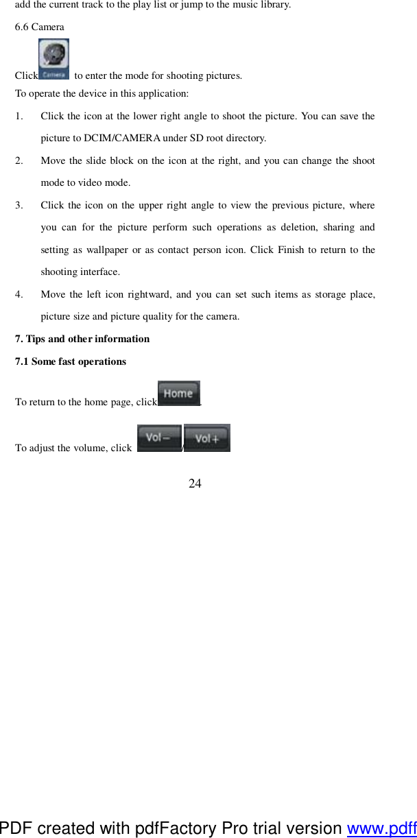  24 add the current track to the play list or jump to the music library. 6.6 Camera Click  to enter the mode for shooting pictures.   To operate the device in this application: 1. Click the icon at the lower right angle to shoot the picture. You can save the picture to DCIM/CAMERA under SD root directory. 2. Move the slide block on the icon at the right, and you can change the shoot mode to video mode.  3. Click the icon on the upper right angle to view the previous picture, where you can for the picture perform such operations as deletion, sharing and setting as wallpaper or as contact person icon. Click Finish to return to the shooting interface. 4. Move the left icon rightward, and you can set such items as storage place, picture size and picture quality for the camera.  7. Tips and other information 7.1 Some fast operations To return to the home page, click . To adjust the volume, click  /  PDF created with pdfFactory Pro trial version www.pdffactory.com
