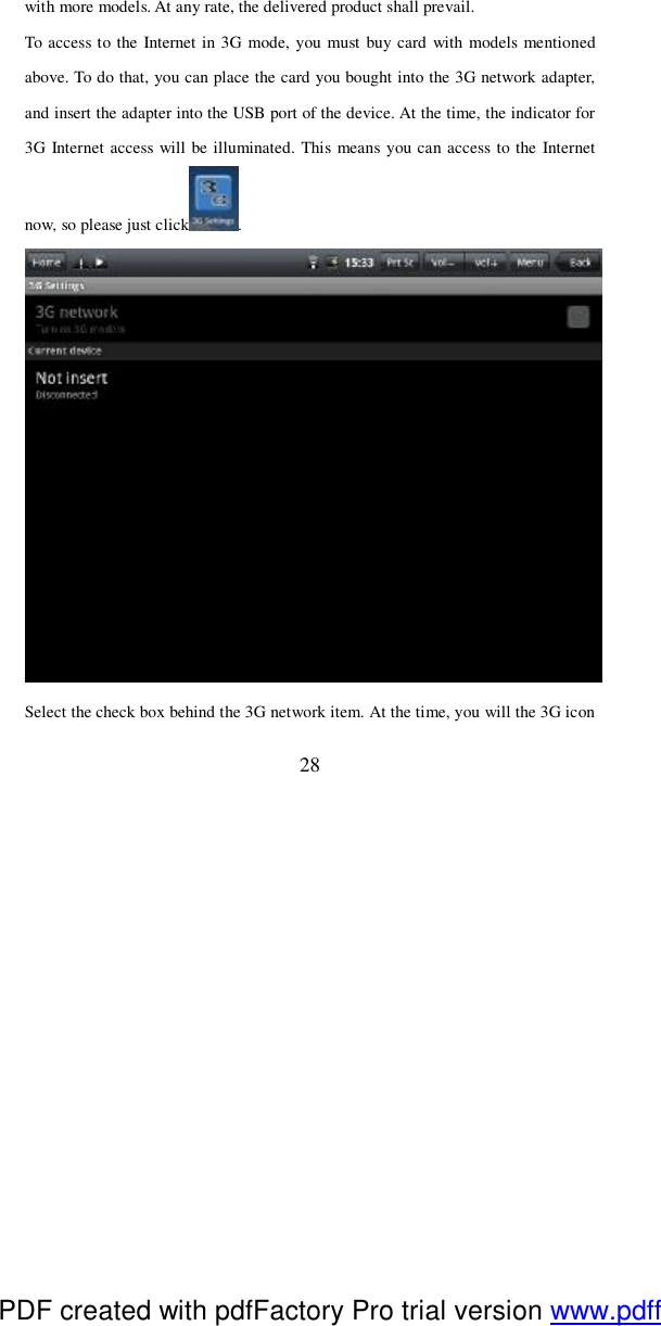 28 with more models. At any rate, the delivered product shall prevail.  To access to the Internet in 3G mode, you must buy card with models mentioned above. To do that, you can place the card you bought into the 3G network adapter, and insert the adapter into the USB port of the device. At the time, the indicator for 3G Internet access will be illuminated. This means you can access to the Internet now, so please just click .  Select the check box behind the 3G network item. At the time, you will the 3G icon PDF created with pdfFactory Pro trial version www.pdffactory.com