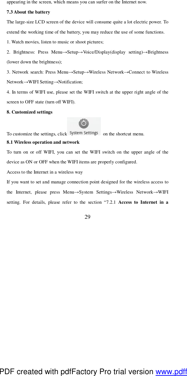  29 appearing in the screen, which means you can surfer on the Internet now.  7.3 About the battery The large-size LCD screen of the device will consume quite a lot electric power. To extend the working time of the battery, you may reduce the use of some functions. 1. Watch movies, listen to music or shoot pictures; 2. Brightness: Press Menu→Setup→Voice/Display(display setting)→Brightness (lower down the brightness); 3. Network search: Press Menu→Setup→Wireless Network→Connect to Wireless Network→WIFI Setting→Notification; 4. In terms of WIFI use, please set the WIFI switch at the upper right angle of the screen to OFF state (turn off WIFI).  8. Customized settings To customize the settings, click  on the shortcut menu. 8.1 Wireless operation and network To turn on or off WIFI, you can set the WIFI switch on the upper angle of the device as ON or OFF when the WIFI items are properly configured. Access to the Internet in a wireless way If you want to set and manage connection point designed for the wireless access to the Internet, please press Menu→System Settings→Wireless Network→WIFI setting. For details, please refer to the section  “7.2.1 Access to Internet in a PDF created with pdfFactory Pro trial version www.pdffactory.com