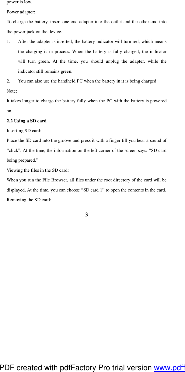  3 power is low. Power adapter: To charge the battery, insert one end adapter into the outlet and the other end into the power jack on the device. 1. After the adapter is inserted, the battery indicator will turn red, which means the charging is in process. When the battery is fully charged, the indicator will turn green. At the time, you should unplug the adapter, while the indicator still remains green. 2. You can also use the handheld PC when the battery in it is being charged.  Note: It takes longer to charge the battery fully when the PC with the battery is powered on. 2.2 Using a SD card Inserting SD card: Place the SD card into the groove and press it with a finger till you hear a sound of “click”. At the time, the information on the left corner of the screen says: “SD card being prepared.” Viewing the files in the SD card: When you run the File Browser, all files under the root directory of the card will be displayed. At the time, you can choose “SD card 1” to open the contents in the card. Removing the SD card: PDF created with pdfFactory Pro trial version www.pdffactory.com